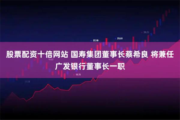 股票配资十倍网站 国寿集团董事长蔡希良 将兼任广发银行董事长一职