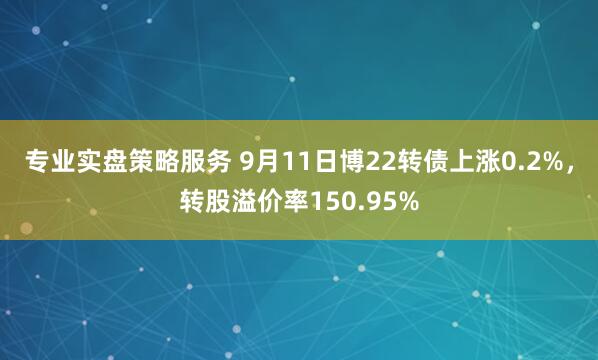 专业实盘策略服务 9月11日博22转债上涨0.2%，转股溢价率150.95%
