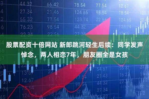 股票配资十倍网站 新郎跳河轻生后续：同学发声悼念，两人相恋7年，朋友圈全是女孩