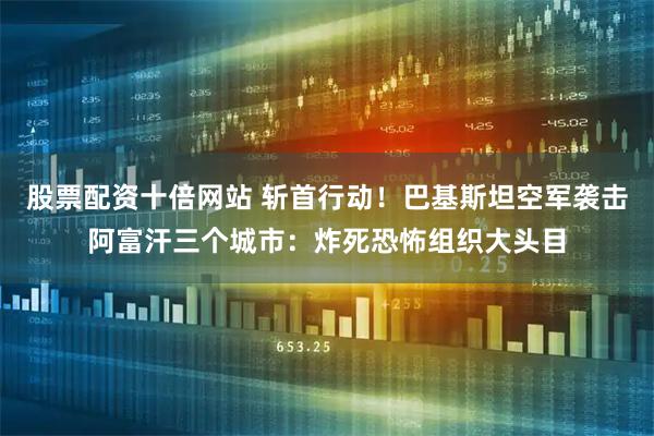 股票配资十倍网站 斩首行动！巴基斯坦空军袭击阿富汗三个城市：炸死恐怖组织大头目