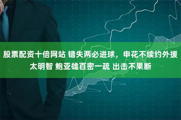 股票配资十倍网站 错失两必进球，申花不续约外援太明智 鲍亚雄百密一疏 出击不果断