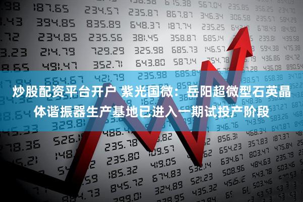 炒股配资平台开户 紫光国微：岳阳超微型石英晶体谐振器生产基地已进入一期试投产阶段