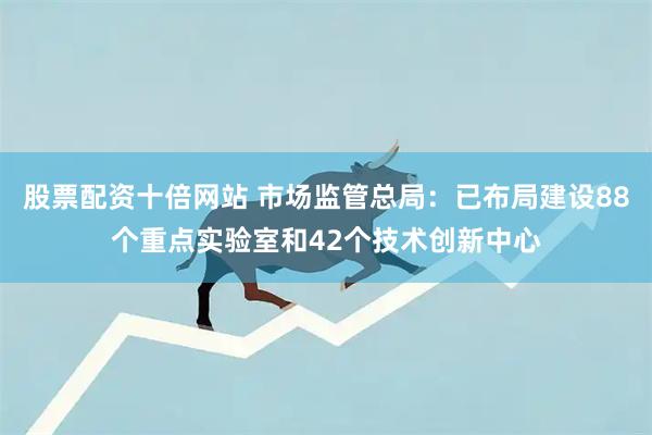 股票配资十倍网站 市场监管总局：已布局建设88个重点实验室和42个技术创新中心