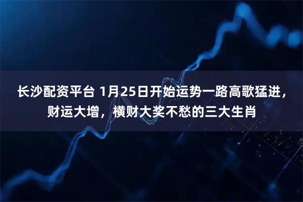 长沙配资平台 1月25日开始运势一路高歌猛进，财运大增，横财大奖不愁的三大生肖