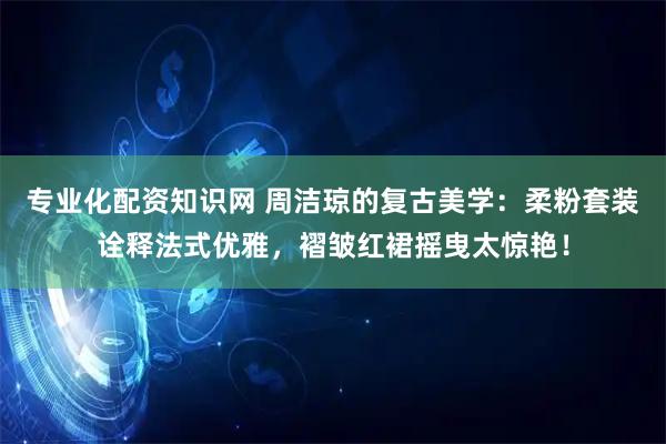 专业化配资知识网 周洁琼的复古美学：柔粉套装诠释法式优雅，褶皱红裙摇曳太惊艳！