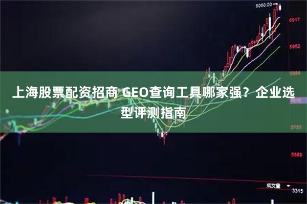 上海股票配资招商 GEO查询工具哪家强？企业选型评测指南