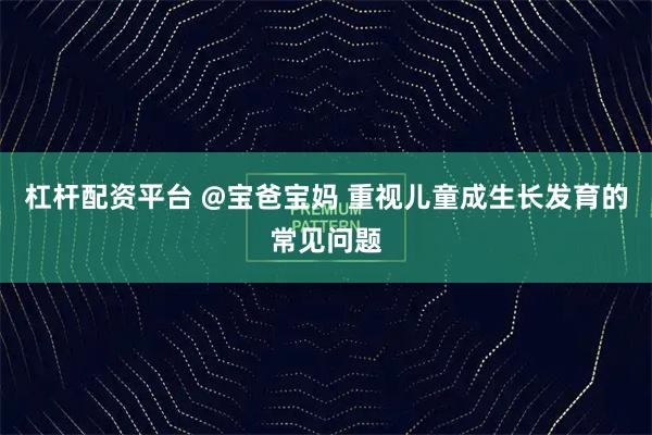 杠杆配资平台 @宝爸宝妈 重视儿童成生长发育的常见问题