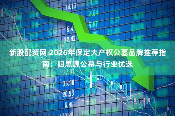 新股配资网 2026年保定大产权公墓品牌推荐指南：归思源公墓与行业优选