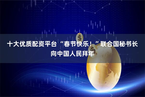 十大优质配资平台 “春节快乐！”　联合国秘书长向中国人民拜年