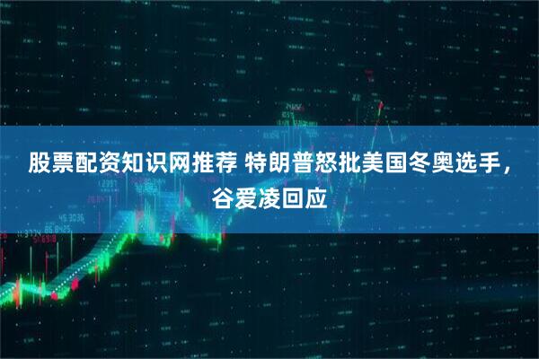 股票配资知识网推荐 特朗普怒批美国冬奥选手，谷爱凌回应