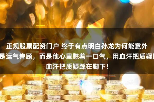 正规股票配资门户 终于有点明白孙龙为何能意外摘银：不是运气眷顾，而是他心里憋着一口气，用血汗把质疑踩在脚下！