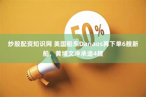 炒股配资知识网 美国船东Danaos再下单6艘新船，黄埔文冲承造4艘