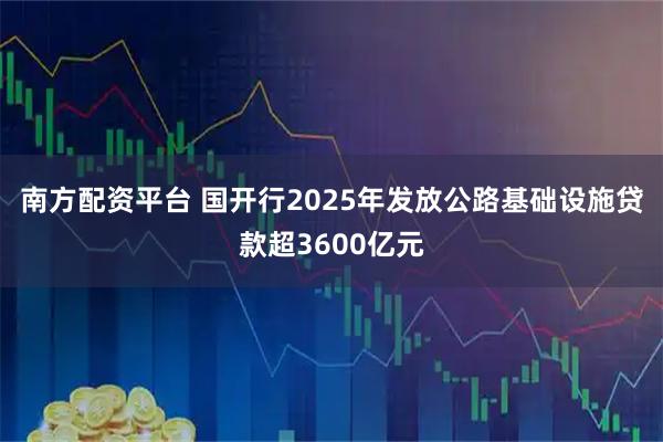 南方配资平台 国开行2025年发放公路基础设施贷款超3600亿元