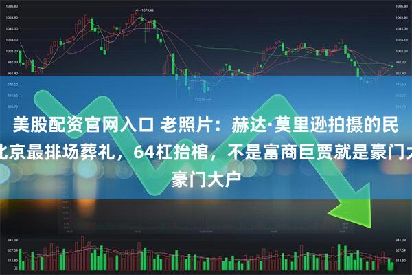 美股配资官网入口 老照片：赫达·莫里逊拍摄的民国北京最排场葬礼，64杠抬棺，不是富商巨贾就是豪门大户