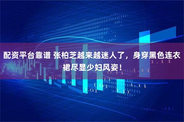 配资平台靠谱 张柏芝越来越迷人了，身穿黑色连衣裙尽显少妇风姿！