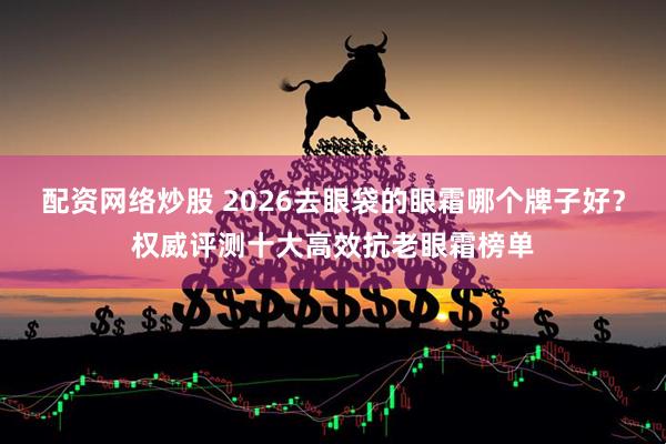 配资网络炒股 2026去眼袋的眼霜哪个牌子好？权威评测十大高效抗老眼霜榜单