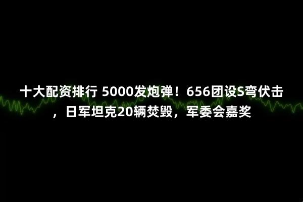 十大配资排行 5000发炮弹！656团设S弯伏击，日军坦克20辆焚毁，军委会嘉奖