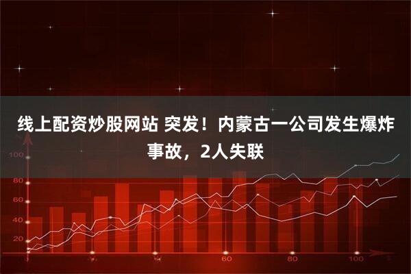线上配资炒股网站 突发！内蒙古一公司发生爆炸事故，2人失联
