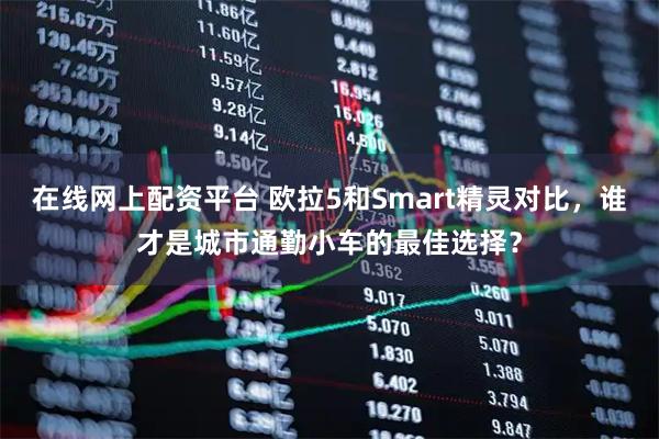 在线网上配资平台 欧拉5和Smart精灵对比，谁才是城市通勤小车的最佳选择？